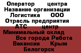 Оператор Call-центра › Название организации ­ Логистика365, ООО › Отрасль предприятия ­ АТС, call-центр › Минимальный оклад ­ 15 000 - Все города Работа » Вакансии   . Крым,Белогорск